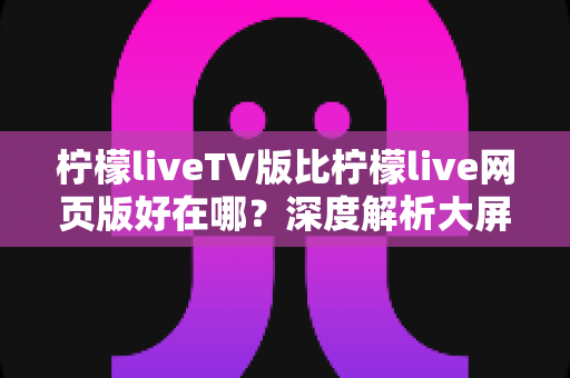 柠檬liveTV版比柠檬live网页版好在哪?深度解析大屏观影体验的全面升级 柠檬liveTV版比柠檬live网页版好在哪?深度解析大屏观影体验的全面升级