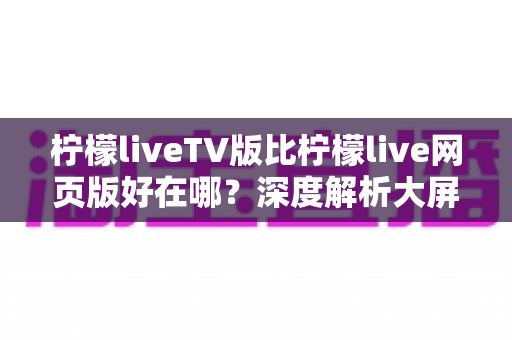 柠檬liveTV版比柠檬live网页版好在哪？深度解析大屏观影体验的全面升级