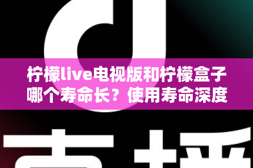 柠檬live电视版和柠檬盒子哪个寿命长？使用寿命深度对比与选购全攻略