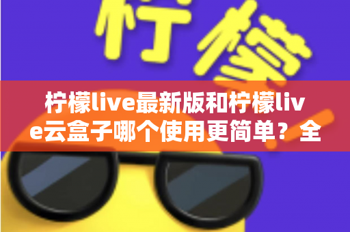 柠檬live最新版和柠檬live云盒子哪个使用更简单?全面对比评测帮你选对版本 柠檬live最新版和柠檬live云盒子哪个使用更简单?全面对比评测帮你选对版本