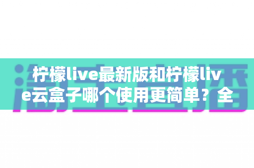 柠檬live最新版和柠檬live云盒子哪个使用更简单？全面对比评测帮你选对版本