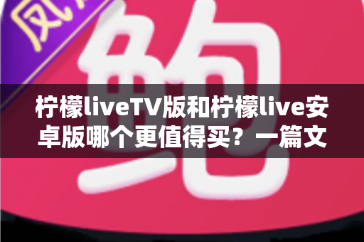 柠檬liveTV版和柠檬live安卓版哪个更值得买？一篇文章帮你做出最明智的选择
