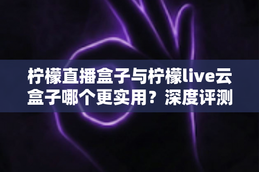 柠檬直播盒子与柠檬live云盒子哪个更实用?深度评测帮你找到最适合的直播神器 柠檬直播盒子与柠檬live云盒子哪个更实用?深度评测帮你找到最适合的直播神器