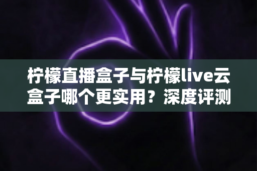 柠檬直播盒子与柠檬live云盒子哪个更实用？深度评测帮你找到最适合的直播神器