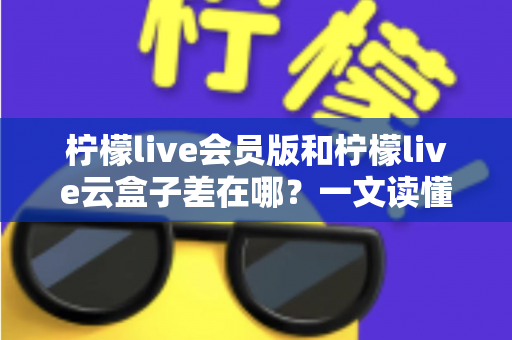 柠檬live会员版和柠檬live云盒子差在哪?一文读懂两大版本的功能差异与选择指南 柠檬live会员版和柠檬live云盒子差在哪?一文读懂两大版本的功能差异与选择指南