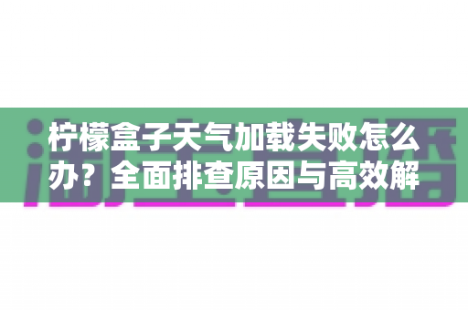 柠檬盒子天气加载失败怎么办？全面排查原因与高效解决方法一文读懂