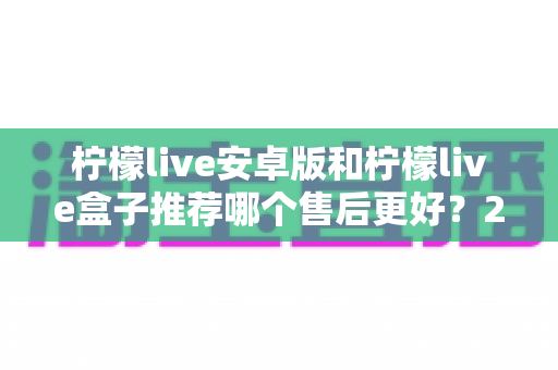 柠檬live安卓版和柠檬live盒子推荐哪个售后更好？2025年最全对比评测与选购指南