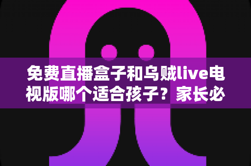 免费直播盒子和乌贼live电视版哪个适合孩子？家长必读的全面对比与安全指南