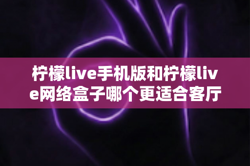 柠檬live手机版和柠檬live网络盒子哪个更适合客厅？大屏观影体验全方位对比与实用选购指南