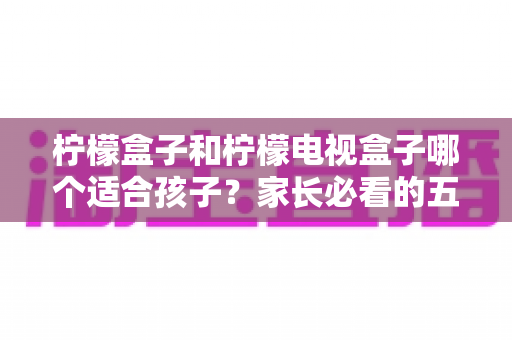 柠檬盒子和柠檬电视盒子哪个适合孩子？家长必看的五大维度选购指南