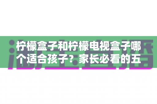柠檬盒子和柠檬电视盒子哪个适合孩子？家长必看的五大维度选购指南