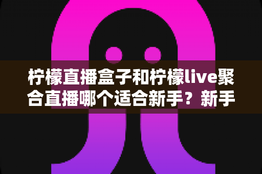 柠檬直播盒子和柠檬live聚合直播哪个适合新手?新手主播入门工具全方位对比指南 柠檬直播盒子和柠檬live聚合直播哪个适合新手?新手主播入门工具全方位对比指南