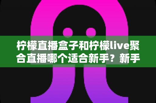 柠檬直播盒子和柠檬live聚合直播哪个适合新手?新手主播入门工具全方位对比指南 柠檬直播盒子和柠檬live聚合直播哪个适合新手?新手主播入门工具全方位对比指南