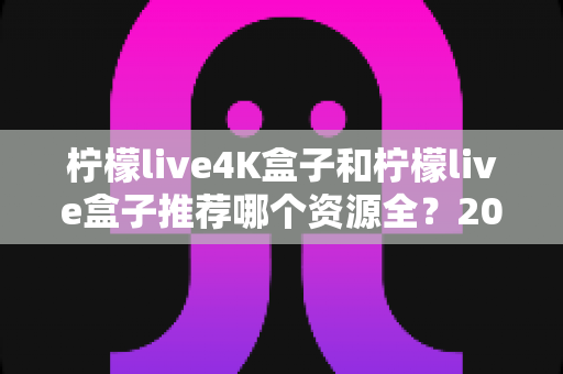 柠檬live4K盒子和柠檬live盒子推荐哪个资源全?2025年最全选购对比指南 柠檬live4K盒子和柠檬live盒子推荐哪个资源全?2025年最全选购对比指南