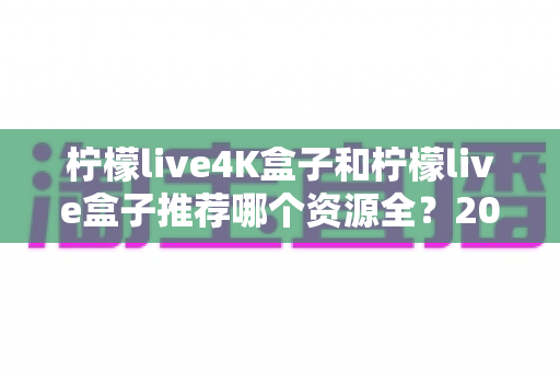柠檬live4K盒子和柠檬live盒子推荐哪个资源全?2025年最全选购对比指南 柠檬live4K盒子和柠檬live盒子推荐哪个资源全?2025年最全选购对比指南