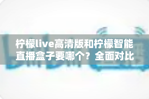 柠檬live高清版和柠檬智能直播盒子要哪个?全面对比帮你做出最优选择 柠檬live高清版和柠檬智能直播盒子要哪个?全面对比帮你做出最优选择