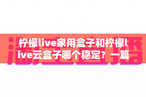 柠檬live家用盒子和柠檬live云盒子哪个稳定？一篇讲透稳定性的选购指南