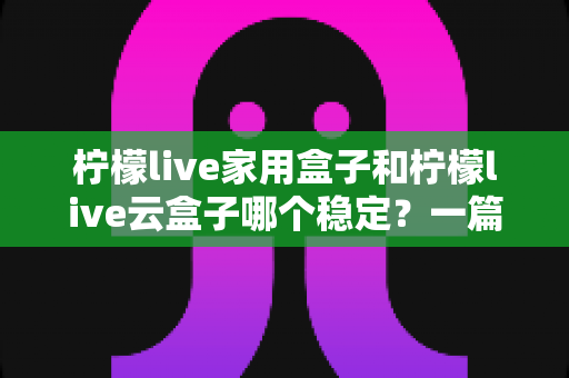 柠檬live家用盒子和柠檬live云盒子哪个稳定？一篇讲透稳定性的选购指南