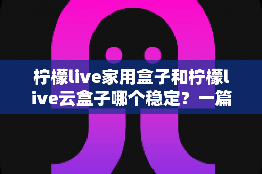 柠檬live家用盒子和柠檬live云盒子哪个稳定？一篇讲透稳定性的选购指南