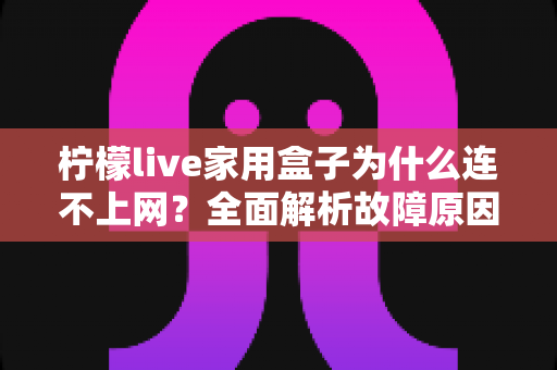 柠檬live家用盒子为什么连不上网?全面解析故障原因与快速解决方法指南 柠檬live家用盒子为什么连不上网?全面解析故障原因与快速解决方法指南