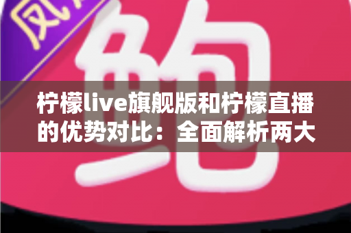 柠檬live旗舰版和柠檬直播的优势对比：全面解析两大版本差异，帮你选出最适合的直播体验