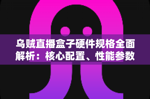 乌贼直播盒子硬件规格全面解析:核心配置、性能参数与选购指南一文读懂 乌贼直播盒子硬件规格全面解析:核心配置、性能参数与选购指南一文读懂