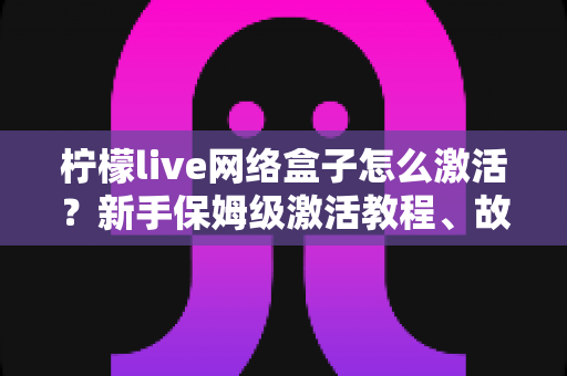 柠檬live网络盒子怎么激活？新手保姆级激活教程、故障排查与安全使用全指南