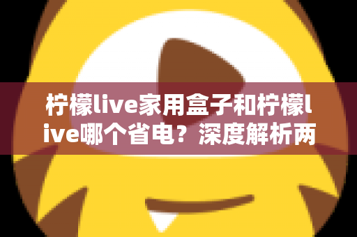 柠檬live家用盒子和柠檬live哪个省电?深度解析两者功耗差异与实用省电技巧 柠檬live家用盒子和柠檬live哪个省电?深度解析两者功耗差异与实用省电技巧