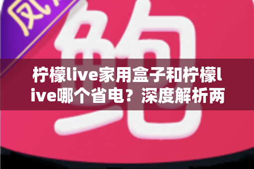 柠檬live家用盒子和柠檬live哪个省电？深度解析两者功耗差异与实用省电技巧