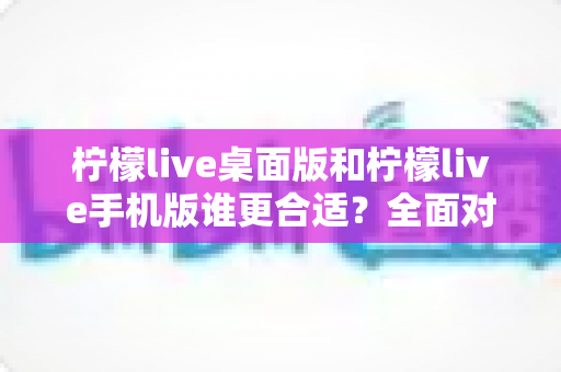 柠檬live桌面版和柠檬live手机版谁更合适?全面对比分析帮你做出最佳选择 柠檬live桌面版和柠檬live手机版谁更合适?全面对比分析帮你做出最佳选择