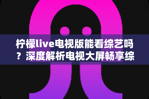 柠檬live电视版能看综艺吗?深度解析电视大屏畅享综艺节目的完整指南 柠檬live电视版能看综艺吗?深度解析电视大屏畅享综艺节目的完整指南