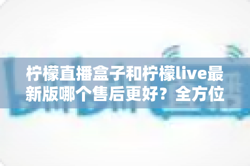 柠檬直播盒子和柠檬live最新版哪个售后更好?全方位对比解析与实用选择指南 柠檬直播盒子和柠檬live最新版哪个售后更好?全方位对比解析与实用选择指南