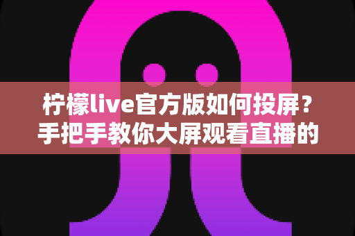 柠檬live官方版如何投屏？手把手教你大屏观看直播的完整攻略