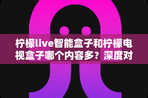 柠檬live智能盒子和柠檬电视盒子哪个内容多?深度对比帮你选对不选贵 柠檬live智能盒子和柠檬电视盒子哪个内容多?深度对比帮你选对不选贵