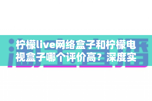 柠檬live网络盒子和柠檬电视盒子哪个评价高?深度实测对比与选购避坑指南 柠檬live网络盒子和柠檬电视盒子哪个评价高?深度实测对比与选购避坑指南