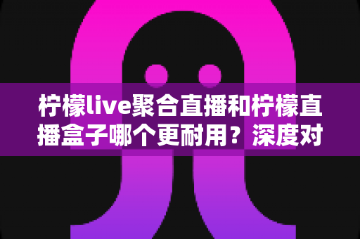 柠檬live聚合直播和柠檬直播盒子哪个更耐用？深度对比测评与选购全指南