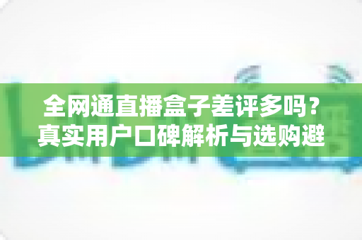全网通直播盒子差评多吗？真实用户口碑解析与选购避坑全攻略