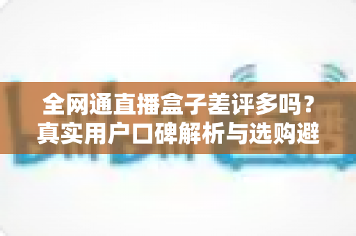 全网通直播盒子差评多吗？真实用户口碑解析与选购避坑全攻略