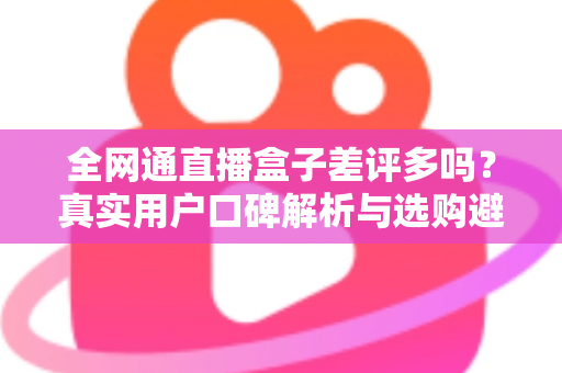 全网通直播盒子差评多吗？真实用户口碑解析与选购避坑全攻略