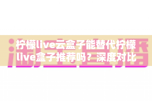 柠檬live云盒子能替代柠檬live盒子推荐吗?深度对比解析与选购全攻略 柠檬live云盒子能替代柠檬live盒子推荐吗?深度对比解析与选购全攻略