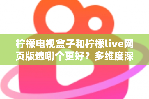 柠檬电视盒子和柠檬live网页版选哪个更好？多维度深度对比评测与实用选购指南