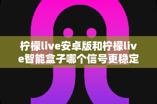柠檬live安卓版和柠檬live智能盒子哪个信号更稳定？全面对比网络、硬件与使用场景，助您选出更流畅的观影方案