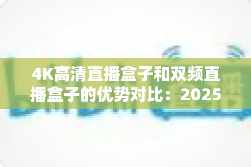 4K高清直播盒子和双频直播盒子的优势对比：2025年最新选购指南，助你轻松挑选理想直播设备