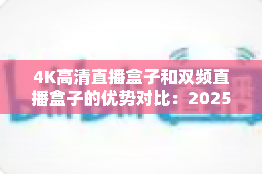4K高清直播盒子和双频直播盒子的优势对比：2025年最新选购指南，助你轻松挑选理想直播设备