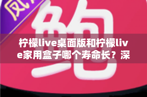 柠檬live桌面版和柠檬live家用盒子哪个寿命长？深度对比解析与选购指南