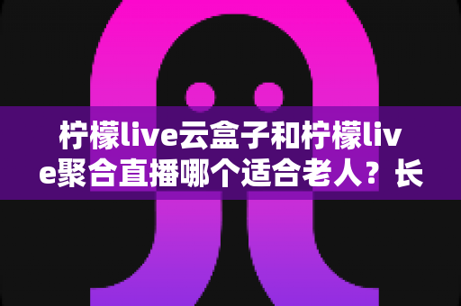 柠檬live云盒子和柠檬live聚合直播哪个适合老人?长辈观影选择全攻略 柠檬live云盒子和柠檬live聚合直播哪个适合老人?长辈观影选择全攻略