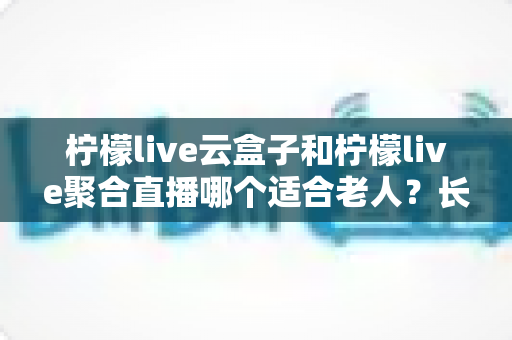 柠檬live云盒子和柠檬live聚合直播哪个适合老人？长辈观影选择全攻略