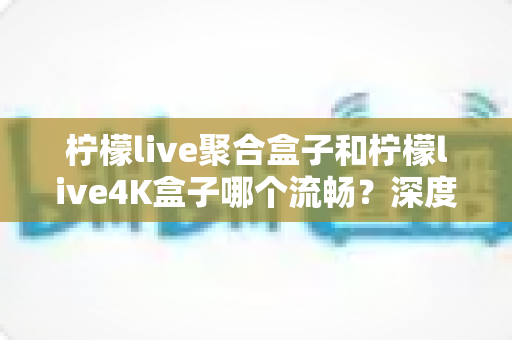 柠檬live聚合盒子和柠檬live4K盒子哪个流畅？深度实测对比助你选对不踩坑
