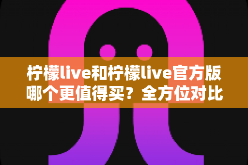 柠檬live和柠檬live官方版哪个更值得买？全方位对比评测助你做出明智选择