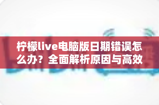 柠檬live电脑版日期错误怎么办?全面解析原因与高效解决方案,助你快速恢复正常使用 柠檬live电脑版日期错误怎么办?全面解析原因与高效解决方案,助你快速恢复正常使用